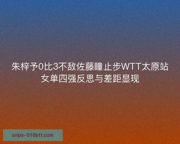 朱梓予0比3不敌佐藤瞳止步WTT太原站女单四强反思与差距显现