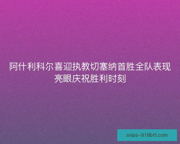 阿什利科尔喜迎执教切塞纳首胜全队表现亮眼庆祝胜利时刻 阿什利科尔喜迎执教切塞纳首胜全队表现亮眼庆祝胜利时刻