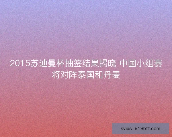 2015苏迪曼杯抽签结果揭晓 中国小组赛将对阵泰国和丹麦