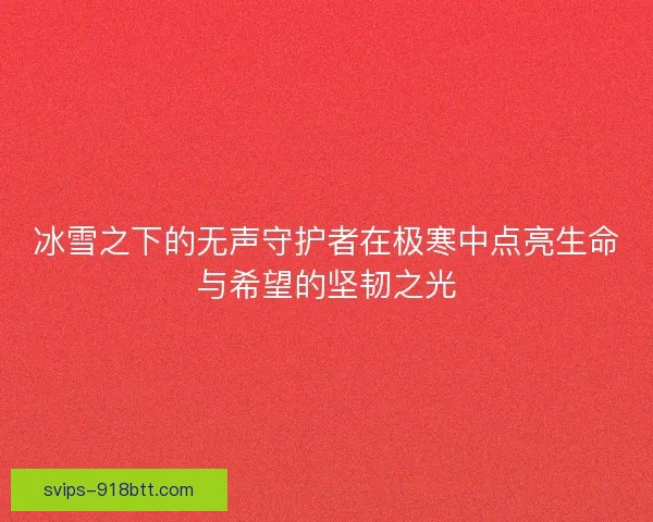 冰雪之下的无声守护者在极寒中点亮生命与希望的坚韧之光 冰雪之下的无声守护者在极寒中点亮生命与希望的坚韧之光