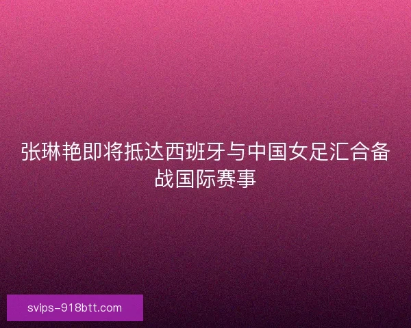 张琳艳即将抵达西班牙与中国女足汇合备战国际赛事