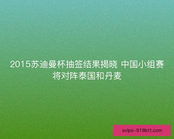 2015苏迪曼杯抽签结果揭晓 中国小组赛将对阵泰国和丹麦