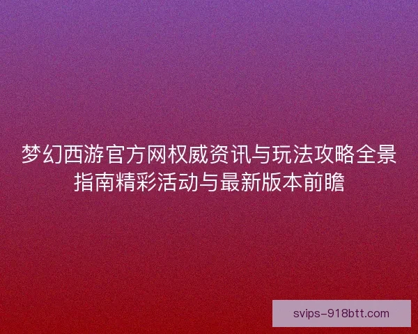 梦幻西游官方网权威资讯与玩法攻略全景指南精彩活动与最新版本前瞻