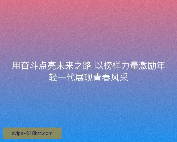 用奋斗点亮未来之路 以榜样力量激励年轻一代展现青春风采