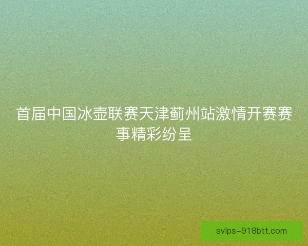 首届中国冰壶联赛天津蓟州站激情开赛赛事精彩纷呈