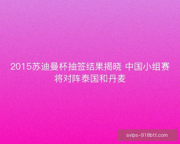 2015苏迪曼杯抽签结果揭晓 中国小组赛将对阵泰国和丹麦