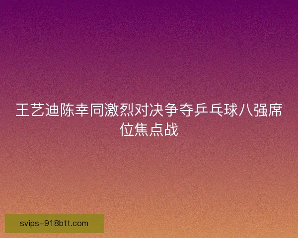 王艺迪陈幸同激烈对决争夺乒乓球八强席位焦点战