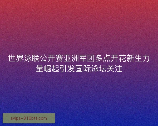 世界泳联公开赛亚洲军团多点开花新生力量崛起引发国际泳坛关注